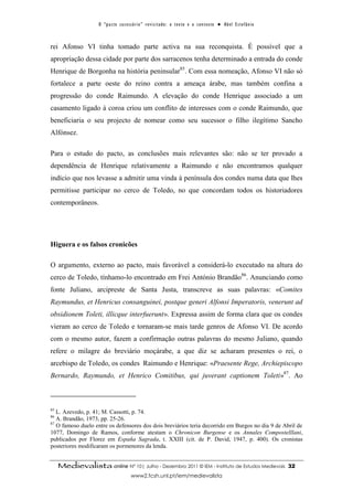 O “ p a c t o s u c es s ó r i o ” r ev i s i t a d o : o t ex t o e o c o n t ex t o ● A b el E s t ef â n i o



rei Afonso VI tinha tomado parte activa na sua reconquista. É possível que a
apropriação dessa cidade por parte dos sarracenos tenha determinado a entrada do conde
Henrique de Borgonha na história peninsular85. Com essa nomeação, Afonso VI não só
fortalece a parte oeste do reino contra a ameaça árabe, mas também confina a
progressão do conde Raimundo. A elevação do conde Henrique associado a um
casamento ligado à coroa criou um conflito de interesses com o conde Raimundo, que
beneficiaria o seu projecto de nomear como seu sucessor o filho ilegítimo Sancho
Alfónsez.

Para o estudo do pacto, as conclusões mais relevantes são: não se ter provado a
dependência de Henrique relativamente a Raimundo e não encontramos qualquer
indício que nos levasse a admitir uma vinda à península dos condes numa data que lhes
permitisse participar no cerco de Toledo, no que concordam todos os historiadores
contemporâneos.




Higuera e os falsos cronicões

O argumento, externo ao pacto, mais favorável a considerá-lo executado na altura do
cerco de Toledo, tínhamo-lo encontrado em Frei António Brandão86. Anunciando como
fonte Juliano, arcipreste de Santa Justa, transcreve as suas palavras: «Comites
Raymundus, et Henricus consanguinei, postque generi Alfonsi Imperatoris, venerunt ad
obsidionem Toleti, illicque interfuerunt». Expressa assim de forma clara que os condes
vieram ao cerco de Toledo e tornaram-se mais tarde genros de Afonso VI. De acordo
com o mesmo autor, fazem a confirmação outras palavras do mesmo Juliano, quando
refere o milagre do breviário moçárabe, a que diz se acharam presentes o rei, o
arcebispo de Toledo, os condes Raimundo e Henrique: «Praesente Rege, Archiepiscopo
Bernardo, Raymundo, et Henrico Comitibus, qui juverant captionem Toleti»87. Ao



85
   L. Azevedo, p. 41; M. Cassotti, p. 74.
86
   A. Brandão, 1973, pp. 25-26.
87
   O famoso duelo entre os defensores dos dois breviários teria decorrido em Burgos no dia 9 de Abril de
1077, Domingo de Ramos, conforme atestam o Chronicon Burgense e os Annales Compostelllani,
publicados por Florez em España Sagrada, t. XXIII (cit. de P. David, 1947, p. 400). Os cronistas
posteriores modificaram os pormenores da lenda.


     Medievalista online Nº 10| Julho - Dezembro 2011 © IEM - Instituto de Estudos Medievais                                          32
                                           www2.fcsh.unl.pt/iem/medievalista
 
