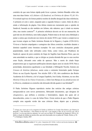 O “ p a c t o s u c es s ó r i o ” r ev i s i t a d o : o t ex t o e o c o n t ex t o ● A b el E s t ef â n i o



contrário do que uma leitura rápida pode levar a pensar, António Brandão refere não
uma mas duas fontes: «(1) Juliano e (2) Sandoval, na Chrónica de Afonso VI, fol. 81».
O eventual equívoco de leitura poderia resultar do detalhe desigual das duas referências.
A primeira só com o autor, enquanto para a segunda fornece o autor, título da obra e
ainda a informação da página. Esta última remete-nos meramente para a opinião de
Sandoval, baseada ou não também em Juliano, não sabemos, que é citado na mesma
obra, mas noutro contexto88. A primeira referência deveria ser de um manuscrito, do
qual não nos dá referência, nem indica página. Poderá trata-se de mais uma efabulação a
juntar a outras que circulavam nos inícios do século XVII e que vieram a comprovar-se
que tiveram origem no Padre Jerónimo Román de la Higuera y Lupián (1538-1611).
Vivia-se o fascínio empolgante e contagioso dos falsos cronicões, recebidos durante o
domínio espanhol como literatura exemplar. Os seus cronicões alcançaram grande
popularidade, tendo sido utilizados como fonte, como vimos, por Prudêncio de
Sandoval, apesar do juízo contrário do bispo de Segóbia Juan Bautista Pérez, que era
uma autoridade na matéria, e que se dirigiu ao jesuíta dizendo-lhe que os seus escritos
eram ficção, deixando estes então de aparecer. Mas a morte do citado bispo
proporcionou que se seguissem publicações durante alguns anos no século XVII. Para a
posteridade, demonstrou igualmente a sua falsidade o bibliógrafo Nicolás Antonio em
Censura de histórias fabulosas, assim como o eminente historiador padre Enrique
Florez na sua España Sagrada. Nos séculos XIX e XX, dois académicos das Reales
Academias de la Historia y de la Lengua Española, José Godoy Alcántara, na sua obra
História Crítica de los Falsos Cronicones, e Julio Caro Baroja en Las falsificaciones de
la Historia, estudaram os cronicões não deixando dúvida quanto à sua falsidade89.

O Padre Jerónimo Higuera reproduziu muitas das notícias das antigas crónicas
enriquecendo-as com novos pormenores, fabricando documentos, que designou de
«fragmentos», que atribuiu a cronistas e historiadores, alguns dos quais até aí
desconhecidos, como é o caso de Julian Perez. Existe notícia de que o Padre Higuera
compôs uma segunda versão das suas crónicas falsas, depois que a primeira,



88
   «Tengo por cierto que en la conquista de Toledo se halláron los Condes Don Ramon, que lhaman de
Borgoña, y Don Henrique, y Don Ramon de San Gil; y que pagado el Rey de los servicios que allí le
hiciéron, y en las mas guerras adejante, los casó com sus hijas», Fr. Prudencio de Sandoval, 1634, p. 81.
Sobre a citação de Juliano na mesma obra, que está relacionada com os judeus de Toledo, Ibidem, p. 68.
89
   A. Rodríguez Aranda, 2007.


     Medievalista online Nº 10| Julho - Dezembro 2011 © IEM - Instituto de Estudos Medievais                                          33
                                           www2.fcsh.unl.pt/iem/medievalista
 
