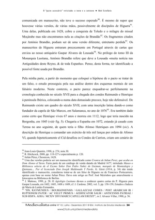 O “ p a c t o s u c es s ó r i o ” r ev i s i t a d o : o t ex t o e o c o n t ex t o ● A b el E s t ef â n i o



comunicada em manuscrito, não teve o sucesso esperado90. É mesmo de supor que
houvesse várias versões, de várias mãos, possivelmente de discípulos de Higuera91.
Uma delas, publicada em 1628, cobre a conquista de Toledo e o milagre do missal
Moçárabe mas não encontramos nela as citações de Brandão92. Os fragmentos citados
por António Brandão, podiam ser de uma versão diferente, entretanto perdida93. Os
manuscritos de Higuera entraram precocemente em Portugal através de cartas que
enviou ao nosso antiquário Gaspar Alvares de Lousada94. No prólogo do tomo III da
Monarquia Lusitana, António Brandão refere que deve a Lousada «muita notícia nas
Antiguidades deste Reyno, & de toda Espanha». Penso, desta forma, ter identificado a
possível fonte usada por Brandão.

Pela minha parte, a partir do momento que coloquei a hipótese de o pacto se tratar de
um falso, o estudo prosseguiu pela sua análise dentro dos esquemas mentais de um
falsário moderno. Neste contexto, o pacto parece enquadrar-se perfeitamente na
cronologia conhecida no século XVII para a chegada dos condes Raimundo e Henrique
à península Ibérica, colocando-a numa data demasiado precoce, hoje não defensável. De
Raimundo existe um quadro do século XVII, com uma inscrição latina dando-o como
fundador da capela de São Marcos, em Salamanca, no ano de 1076 95. Era também dado
como certo que Henrique viveu 67 anos e morreu em 1112, logo que teria nascido na
Borgonha, em 1045 (vide fig. 5). Chegaria a Espanha em 1072, estando já casado com
Teresa no ano seguinte, de quem teria o filho Afonso Henriques em 1094 (sic). A
descrição de Henrique a comandar um exército de três mil lanças por ordem de Afonso
VI, quando hipoteticamente el Cid desafiou os Condes de Carrion, criam um cenário de


90
   Jean-Louis Quantin, 1998, p. 274, nota 30.
91
   R. Hitchcock, 2008, pp. 119-127 e especialmente p. 120.
92
   Julián Pérez, Chronicon, 1628.
93
   Uma das versões poderia ser um manuscrito identificado como Cronica de Iulian Perez, que acaba en
Dom Alonso el Sexto. Fazia parte de um catálogo de venda datado de Madrid 1677, intitulado Museo o
Biblioteca selecta de el Excmo Señor Don Pedro Nuñez de Guzman, marqués de Montealegre y
Quintana… Por el licenciado Don Joseph Maldonado Y Pardo. G. Girot (1914, p. 34) não tendo
identificado o manuscrito, considerou tratar-se de um falso de Higuera ou de Francisco Portocarrero,
apenas com base no nome Julian Pérez. Devo este artigo ao Prof. José Meirinhos que amavelmente o
fotocopiou na Biblioteca de Berlim.
94
   J. Mattoso, 1999, p. 28. O Agiológio Lusitano dá-nos a conhecer quatro cartas do P. Higuera para
Gaspar Lousada, em 1602, 1605, 1608 e 1609, cf. J. Cardoso, 2002, vol. 5, pp. 158-159, Estudos e Índices
de Maria de Lurdes Fernandes.
95
    “DN. RAYMUNDUS / BOURGONIENSIS / GALLAECIAE COMES / POST ARABICAM IR /
RUPTIONEM PATER / AC VELUT PRIMUS / AEDIFICATOR SALM / ANTICENSIS PATRIAE /
SUB HISPA. AERA / MCXIV DIVI MARCI CAPELLAM EREXIT”, in J. Alvarez Villar, 1990, p. 56.


     Medievalista online Nº 10| Julho - Dezembro 2011 © IEM - Instituto de Estudos Medievais                                          34
                                           www2.fcsh.unl.pt/iem/medievalista
 