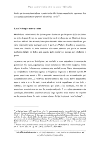 O “ p a c t o s u c es s ó r i o ” r ev i s i t a d o : o t ex t o e o c o n t ex t o ● A b el E s t ef â n i o



fundo que tornam plausível que o pacto tenha sido forjado, concebendo a presença dos
dois condes comandando exércitos no cerco de Toledo96.




Luc d’Achery: o autor e a obra

O deficiente conhecimento dos personagens e dos factos que me parece poder encontrar
no texto do pacto levam-me a crer poder tratar-se de produção de um falsário da época
moderna. O Prof. José Mattoso, com quem conversei sobre este assunto, considerou que
seria importante tentar averiguar como é que Luc d'Achery descobriu o documento.
Sendo um conselho do mais elementar bom senso, constato que pouca ou mesmo
nenhuma atenção foi dada a esta questão pelos numerosos autores que estudaram o
pacto.

A presença do pacto no Spicilegium, por um lado, e a sua ausência na documentação
peninsular, pelo outro, dependem de causas humanas que não podem escapar de forma
alguma à análise. Sabemos que os documentos, verdadeiros ou falsos, são um produto
da sociedade que os fabricou segundo as relações de forças que aí detinham o poder. O
pacto aparece-nos como o feliz e completo monumento de um acontecimento que
desconhecíamos antes. A construção de uma narrativa, pela junção de três documentos
num (a carta, o texto do pacto e uma adenda ao texto), enquadrados por um título e
subtítulo, são algumas das características que levam à sua suspeição, pois não se
encontram, comulativamente, em documentos originais. É necessário desmontar esta
construção, analisando a conjuntura em que surge o pacto e a sua inserção no conjunto
de documentos de que faz parte, os treze volumes do Spicilegium de Luc d’Achery97.




96
   M. Faria e Sousa (1677, parte III, pp. 163-171), impresso pela primeira vez em 1628-1629, em Madrid
(2 vols.); Bernardo de Brito (II parte da Monarchia Lusitana, ed. de 1609, liv. VII, cap. XXX, fl. 386, col.
1.ª, 1. 13-19): «[…] auvemos de dizer, que os condes Raymundo, & dõ Hērique tinhão vindo a Espanha
pello fim do reino , & vida delRey dom Fernãdo, que foy […] no ano de mil & setenta e sette, pouco mais
ou menos.», cit. de nota de Eduardo dos Santos, Fr. A. Brandão, 1973, 3.ª parte, p. [32]; Juan Caramuel
Lobkowitz (1639, p. 15): «[O conde Henrique] Praefuit Lusitanis annos 23. Obijt ano 1112 aetatis suae
67».
97
   Para um estudo profundo sobre d’Achery e o Spicilegium, ver J. Fohlen (1952). Uma informação geral
em H. J. Rose, 1857, vol. 1, p. 74, «Achery, (Jean Luc d’, 1609-1685)».


     Medievalista online Nº 10| Julho - Dezembro 2011 © IEM - Instituto de Estudos Medievais                                          35
                                           www2.fcsh.unl.pt/iem/medievalista
 