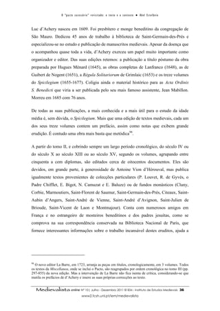 O “ p a c t o s u c es s ó r i o ” r ev i s i t a d o : o t ex t o e o c o n t ex t o ● A b el E s t ef â n i o



Luc d’Achery nasceu em 1609. Foi presbítero e monge beneditino da congregação de
São Mauro. Dedicou 45 anos de trabalho à biblioteca de Saint-Germain-des-Prés e
especializou-se no estudo e publicação de manuscritos medievais. Apesar da doença que
o acompanhou quase toda a vida, d’Achery exerceu um papel muito importante como
organizador e editor. Das suas edições retemos: a publicação a título póstumo da obra
preparada por Hugues Ménard (1645), as obras completas de Lanfranco (1648), as de
Guibert de Nogent (1651), a Régula Solitariorum de Grimlaic (1653) e os treze volumes
do Spicilegium (1655-1677). Coligiu ainda o material histórico para as Acta Ordinis
S. Benedicti que viria a ser publicada pelo seu mais famoso assistente, Jean Mabillon.
Morreu em 1685 com 76 anos.

De todas as suas publicações, a mais conhecida e a mais útil para o estudo da idade
média é, sem dúvida, o Spicilegium. Mais que uma edição de textos medievais, cada um
dos seus treze volumes contem um prefácio, assim como notas que exibem grande
erudição. É contudo uma obra mais basta que metódica98.

A partir do tomo II, e cobrindo sempre um largo período cronológico, do século IV ou
do século X ao século XIII ou ao século XV, segundo os volumes, agrupando entre
cinquenta a cem diplomas, são editados cerca de oitocentos documentos. Eles são
devidos, em grande parte, à generosidade de Antoine Vion d’Hérouval, mas publica
igualmente textos provenientes de colecções particulares (P. Louvet, R. de Gyvès, o
Padre Chifflet, E. Bigot, N. Camuzat e E. Baluze) ou de fundos monásticos (Cluny,
Corbie, Marmoutiers, Saint-Florent de Saumur, Saint-Germain-des-Prés, Citeaux, Saint-
Aubin d’Angers, Saint-André de Vienne, Saint-André d’Avignon, Saint-Julien de
Brioude, Saint-Vicent de Laon e Montmajour). Conta com numerosos amigos em
França e no estrangeiro de mosteiros beneditinos e dos padres jesuítas, como se
comprova na sua correspondência conservada na Biblioteca Nacional de Paris, que
fornece interessantes informações sobre o trabalho incansável destes eruditos, ajuda a




98
  O novo editor La Barre, em 1723, arranja as peças em títulos, cronologicamente, em 3 volumes. Todos
os textos da Miscellanea, onde se inclui o Pacto, são reagrupados por ordem cronológica no tomo III (pp.
297-855) da nova edição. Mas a intervenção de La Barre não fica isenta de crítica, considerando-se que
mutila os prefácios de d’Achery e insere as suas próprias correcções ao texto.


     Medievalista online Nº 10| Julho - Dezembro 2011 © IEM - Instituto de Estudos Medievais                                          36
                                           www2.fcsh.unl.pt/iem/medievalista
 