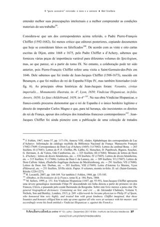 O “ p a c t o s u c es s ó r i o ” r ev i s i t a d o : o t ex t o e o c o n t ex t o ● A b el E s t ef â n i o



entender melhor suas preocupações intelectuais e a melhor compreender as condições
materiais do seu trabalho99.

Considera-se que um dos correspondentes acima referido, o Padre Pierre-François
Chifflet (1592-1682), foi menos crítico que editores posteriores, copiando documentos
que hoje se consideram falsos ou falsificados100. De acordo com as vinte e oito cartas
escritas de Dijon, entre 1668 e 1675, pelo Padre Chifflet a d’Achery, sabemos que
forneceu várias peças de importância variável para diferentes volumes do Spicilegium,
mas, ao que parece, só a partir do tomo IX. No entanto, a colaboração pode ter sido
anterior, pois Pierre-François Chifflet refere uma visita a Saint-Germain-des-Prés em
1646. Dele sabemos que foi irmão de Jean-Jacques Chifflet (1588-1673), nascido em
Besançon, e que foi médico do rei de Espanha Filipe IV, mas também historiador (vide
fig. 6). As principais obras históricas de Jean-Jacques foram: Vesuntio, civitas
imperialis… Monumentis illustrata, in- 4º, Lyon, 1650; Vindiciae Hispanicae, in-folio,
Anvers, 1650; Le faux childebrand, 1659, in-4º 101. Na sua obra Vindiciae Hispanicae, o
franco-contês procurou demonstrar que o rei de Espanha é o único herdeiro legítimo e
directo do imperador Carlos Magno e que, para tal herança, são inexistentes os direitos
do rei de França, apesar dos esforços dos tratadistas franceses contemporâneos102. Jean-
Jacques Chifflet foi ainda pioneiro com a publicação de uma colecção de tratados




99
   J. Fohlen, 1967, tomo 57, pp. 117-156, Annexe VIII, «Index Alphabétique des correspondants de Luc
d’Achery». Informação de catálogo recebida da Biblioteca Nacional de França: Manuscrits Français
17682-17689. Correspondance de Dom Luc d'Achery (1685): I (17682). Lettres du cardinal Bona. -- 263
feuillets; II (17683). Lettres de P.-F. Chifflet, Ph. Labbe, G. Henschen, D. Papebroch, Bignon, Souchet,
G. Hermant, A. de Valois, Odo Cambierius, etc. -- 325 feuillets; III (17684). Minutes de lettres de Dom
L. d'Achery ; lettres de divers bénédictins, etc. -- 338 feuillets; IV (17685). Lettres de divers bénédictins,
etc. -- 315 feuillets; V (17686). Lettres de Dom J. de Lannoy, etc. -- 309 feuillets; VI (17687). Lettres de
Dom Calliste Adam, d'Isabelle-Angélique duchesse de Mecklembourg, etc. -- 291 feuillets; VII (17688).
Lettres de Dom Ant. Durban, etc. -- 303 feuillets; VIII (17689). Lettre d'Antoine Le Maistre, Vyon
d'Hérouval, etc. -- 251 feuillets. XVIIe siècle. Papier. 8 volumes, montés in-folio. D. rel. (Saint-Germain,
Résidu 1220-1227).
100
    R. Locatelli, 2007, pp. 168-169. Ver também J. Fohlen, 1968, pp. 135-185.
101
    «Doubs», in Dictionnaire de la France, tomo II, p. 184, Paris, 1804.
102
    M. Sellers, 1999, p. 151. Em Vindiciae Hispanicae (1647, pp. 93-95), Jean-Jacques Chifflet apresenta
uma árvore genealógica mostrando Filipe IV descendendo em linha directa a partir do primeiro rei dos
Francos, Clóvis, e passando pelo conde Raimundo da Borgonha. Sobre este livro merece a pena citar The
general biographical dictionary: Containing an hist. and crit ..., de Alexander Chalmers, Volume 9,
Nichols, Son and Bentley, Londres, 1913, p. 269: «Afterwards he became physician to Philip IV of Spain,
who honoured him very highly, and treated him with great kindness. Chifflet imagined, that these
bounties and honours obliged him to take up arms against all who were at variance with his master; and
accordingly wrote his book entitled « Vindiciae Hispanicae », against the French.».


     Medievalista online Nº 10| Julho - Dezembro 2011 © IEM - Instituto de Estudos Medievais                                           37
                                            www2.fcsh.unl.pt/iem/medievalista
 