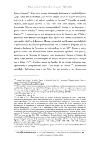 O “ p a c t o s u c es s ó r i o ” r ev i s i t a d o : o t ex t o e o c o n t ex t o ● A b el E s t ef â n i o



Franco-Hispanos103. Estas obras levaram o historiador da diplomacia espanhola Miguel-
Ângel Ochoa Brun a considerar «Jean-Jacques Chifflet, uno de los mayores propulsores
teóricos de la política y el poderio españoles en Europa»104. Possuidor de grande
erudição, Jean-Jacques escreveu as suas obras num latim elegante, sendo um
investigador diligente mas ao mesmo tempo considerado faccioso no seu julgamento e
pouco claro nos métodos105. Deixou o seu espólio, ainda em vida, ao seu irmão Pierre-
François106. É possível que os três diplomas da igreja de Besançon que D’Achery
recebeu de Pierre-François fizessem parte desse espólio, pois o irmão dedicou muito do
seu trabalho à história de Besançon. Merece a pena referir que Besançon tem ainda hoje
a particularidade de coincidir aproximadamente com o condado de Borgonha, que se
dissociou do ducado da Borgonha e se individualizou no séc. XI107. Durante a maior
parte do século XVII, Besançon esteve debaixo da soberania espanhola. Deste período,
encontram-se na Biblioteca de Besançon vários manuscritos relativos a Portugal, do
abade Joseph Arnolfini, cujo sentido geral é o de «que no conocia outro rey de Portugal
que a Felipe 4º»108. Arnolfini, natural de Sevilha, foi um monge cisterciense que,
apresentando-se pomposamente como “Dom Joseph de Illescas”109, desempenhou
actividades diplomáticas para o rei Filipe IV, que premiou o seu desempenho




103
    «Recueil des Traittez de Paix, Treves et Neutralité entre les couronnes d'Espagne et de France»,
Anvers, Imprimerie Plantinienne, 1643.
104
    Miguel-Ângel Ochoa Brun, 2005, p. 212.
105
    O seu carácter revela-se num conjunto de curtas notas latinas, escritas na margem de um manuscrito
quinhentista, dirigidas ao seu irmão Pierre-François, como esta «Tout ce chapitre est á passer sous
silence», ou, noutra passagem «Tout ce chapitre ne doit même pas se lire», apontando como razões
«…preque tout est faux et hostile à notre égard» (B. de Vregille, 2007, pp. 120-121).
106
    B. de Vregille, 2007, p. 120.
107
    René Locatelli, 1992, p. 32.
108
    Fol. 140, in 1517. «Documents relatifs aux affaires de France, d'Espagne et d'Italie (1555-1674),
constitués en grande partie par des écrits politiques de D. J. Arnolfini»: «Discurso politico sobre lo que se
trata com Portugal, fol. 136», «Discurso político sobre negócios de Portugal, fol. 156», «Papel curioso
que contiene un voto sobre la negociacion del ajuste com Portugal, fol. 176», «Manuscrits de la
Bibliothèque de Besançon», in Catalogue General des Manuscripts des Bibliotheque Publiques de
France: Departments, 1915, tom. XLV, 2º suplemento, p. 214, Librairie Plon. Nos «Papiers politique de
D. José Arnolfini (1601-1669)» encontramos referência a um manuscrito, sem referência de autor, «Breve
resumen do que lo contienen algunos puntos de un papel que escribio un francês para dar á su rey sobre
materias de Portugal… el año de 1663, fol. 71», Ibidem, p. 213. Todos estes documentos são anteriores a
1667, ano esse em que Luis XIV reinvidicaria a Franche-Comté, sendo Besançon definitivamente
conquistada em 1674. Daquele ano encontra-se ainda nos papéis políticos de D. José Arnolfini «Contra la
pas de Portugal: mémorial de D. Juan-Garcia-Alexandre Castillejo, fol. 214 vo (au dos de la pièce),
Madrid, a 28 de octubre 1667» (Imprimé) / 1662 / BESANCON - BM / Ms. 1163-1165, Catalogue
Collectif de France, Bases Manuscrits.
109
    O que lhe valeu a sátira anónima cuja primeira quadra colocamos no início deste trabalho (Ode sur
dom Joseph de Illescas, 1649).


      Medievalista online Nº 10| Julho - Dezembro 2011 © IEM - Instituto de Estudos Medievais                                          38
                                            www2.fcsh.unl.pt/iem/medievalista
 