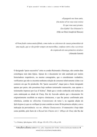 O “ p a c t o s u c es s ó r i o ” r ev i s i t a d o : o t ex t o e o c o n t ex t o ● A b el E s t ef â n i o




                                                                                                                 «Espagnols nos bons amis,
                                                                                                   (Au moins sil’on vous-veut croire)
                                                                                                                    Ce que vous auez promis,
                                                                                                              Est-il fable? Est il histoire?»
                                                                                                    (Ode sur Dom Joseph de Illescas)




    «O bom frade contou muita fábula, como todos os colectores de causas primordiais de
     uma nação, que se vão perder sempre em maravilhas, confusas entre a luz e as trevas
                                                                                    do crepúsculo de seus primeiros séculos»
                                                                                                                                    (Almeida Garrett)




O designado “pacto sucessório” entre os condes Raimundo e Henrique, não contém data
cronológica nem data tópica. Apesar de o documento ter sido analisado por muitos
historiadores respeitáveis, ou mesmo consagrados, que o consideraram verdadeiro,
verificamos que não se encontra nenhuma solução de consenso relativamente à data e ao
contexto em que foi produzido. Do “pacto sucessório”, daqui para a frente designado
apenas por pacto, não possuímos hoje nenhum testemunho manuscrito, mas apenas o
testemunho impresso por Luc d’Achery1. Dado que a versão conhecida está inclusa em
carta endereçada ao abade de Cluny, Rui de Azevedo admite que o documento foi
originariamente recolhido no arquivo cluniacense, o que lhe parece confirmado pela
referência, contida no «Elenchus Contentorum» do tomo I, na segunda edição do
Splicilegium (e que eu verifiquei já estar contida no tomo III da primeira edição), com a
indicação de proveniência: «ex ms. Abbatia Cluniacensis». O manuscrito é hoje dado
como perdido, pelo facto de o Recueil des Chartes de L’ Abbaye de Cluny não lhe dar




1
    L. d’Achery, Splicilegium, 1659, t. III, pp. 122-123; 1723, t. III, p. 418.


      Medievalista online Nº 10| Julho - Dezembro 2011 © IEM - Instituto de Estudos Medievais                                                   4
                                              www2.fcsh.unl.pt/iem/medievalista
 