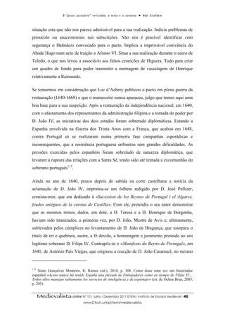 O “ p a c t o s u c es s ó r i o ” r ev i s i t a d o : o t ex t o e o c o n t ex t o ● A b el E s t ef â n i o



situação esta que não nos parece admissível para a sua realização. Indicia problemas de
protocolo ou anacronismos nas subscrições. Não nos é possível identificar com
segurança o Dalmácio convocado para o pacto. Implica a improvável conivência do
Abade Hugo num acto de traição a Afonso VI. Situa a sua realização durante o cerco de
Toledo, o que nos levou a associá-lo aos falsos cronicões de Higuera. Tudo para criar
um quadro de fundo para poder transmitir a mensagem de vassalagem de Henrique
relativamente a Raimundo.

Se tomarmos em consideração que Luc d’Achery publicou o pacto em plena guerra da
restauração (1640-1668) e que o manuscrito nunca apareceu, julgo que temos aqui uma
boa base para a sua suspeição. Após a restauração da independência nacional, em 1640,
com o afastamento dos representantes da administração filipina e a tomada do poder por
D. João IV, as iniciativas dos dois estados foram sobretudo diplomáticas. Estando a
Espanha envolvida na Guerra dos Trinta Anos com a França, que acabou em 1648,
contra Portugal só se realizaram numa primeira fase campanhas esporádicas e
inconsequentes, que a resistência portuguesa enfrentou sem grandes dificuldades. As
pressões exercidas pelos espanhóis foram sobretudo de natureza diplomática, que
levaram à ruptura das relações com a Santa Sé, tendo sido até tentada a excomunhão do
soberano português113.

Ainda no ano de 1640, pouco depois de sabida na corte castelhana a notícia da
aclamação de D. João IV, imprimia-se um folheto redigido por D. José Pellizer,
cronista-mor, que era dedicado à «Sucession de los Reynos de Portugal i el Algarve,
feudos antiguos de la corona de Castilla». Com ele, pretendia o seu autor demonstrar
que os mesmos reinos, dados, em dote, a D. Teresa e a D. Henrique de Borgonha,
haviam sido tiranizados, a primeira vez, por D. João, Mestre de Avis e, ultimamente,
sublevados pelos cúmplices no levantamento de D. João de Bragança, que usurpara o
título de rei e quebrara, assim, a fé devida, a homenagem e juramento prestado ao seu
legítimo soberano D. Filipe IV. Contrapôs-se o «Manifesto do Reyno de Portugal», em
1641, de António Pais Viegas, que originou a reacção de D. João Caramuel, no mesmo


113
    Nuno Gonçalves Monteiro, R. Ramos (ed.), 2010, p. 308. Como disse uma vez um historiador
espanhol «Acaso nunca há tenido España una pléyade de Embajadores como en tiempo de Filipe IV…
Todos ellos manejan sabiamente los servicios de inteligência y de espionaje» (cit. de Ochoa Brun, 2005,
p. 205).


      Medievalista online Nº 10| Julho - Dezembro 2011 © IEM - Instituto de Estudos Medievais                                          40
                                            www2.fcsh.unl.pt/iem/medievalista
 