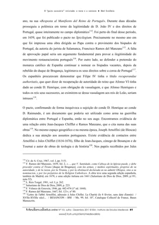 O “ p a c t o s u c es s ó r i o ” r ev i s i t a d o : o t ex t o e o c o n t ex t o ● A b el E s t ef â n i o



ano, na sua «Resposta al Manifiesto del Reino de Portugal». Durante duas décadas
prosseguiu a polémica em torno da legitimidade de D. João IV e dos direitos de
Portugal, quase inteiramente no campo diplomático114. Foi perto do final desse período,
em 1659, que foi publicado o pacto no Spicilegium. Precisamente no mesmo ano em
que foi impressa uma obra dirigida ao Papa contra o provimento dos bispados de
Portugal, da autoria do jurista de Salamanca, Francisco Ramos del Manzano115. A falta
de aprovação papal seria um argumento fundamental para provar a ilegitimidade do
movimento restauracionista português116. Por outro lado, ao defender a pretensão do
monarca católico de Espanha continuar a nomear os bispados vacantes, depois da
rebelião do duque de Bragança, legitimava os seus direitos sobre a coroa de Portugal 117.
Os espanhóis procuravam demonstrar que Filipe IV tinha o título recuperandae
authoritatis, que quer dizer de recuperação de autoridade do reino que Afonso VI tinha
dado ao conde D. Henrique, com obrigação de vassalagem, e que Afonso Henriques e
todos os reis seus sucessores, ao eximirem-se dessa vassalagem aos reis de Leão, seriam
intrusos118.

O pacto, confirmando de forma inequívoca a sujeição do conde D. Henrique ao conde
D. Raimundo, é um documento que poderia ser utilizado como arma na guerrilha
diplomática entre Portugal e Espanha, então no seu auge. Encontramos evidência de
uma relação entre Jean-Jacques Chifflet e Ramos Manzano, que o cita numa das suas
obras119. No mesmo espaço geográfico e na mesma época, Joseph Arnolfini (de Illescas)
dedica a sua atenção aos assuntos portugueses. Existe evidência de contactos entre
Arnolfini e Jules Chifflet (1614-1676), filho de Jean-Jacques, cónego de Besançon e de
Tournai e autor de obras de teologia e de história120. Nos papéis recolhidos por Jules



114
    Cit. de A. Cruz, 1967, vol. I, pp. 5-51.
115
    F. Ramos del Manzano, 1659, fol. 2, «…, que V. Santidade, como Cabeça de la Iglesia puede, y debe
proceder contra el Tirano [duque de Bragança], com las armas, y médios espirituales, proprios de su
autoridade, y de la razon, por la Tirania, y por la obstinaciõ declarada en no admitir Obispos, sino a su
nominacion, y por los perjuizios de la Religion Catholica». A obra teve uma segunda edição espanhola,
também de Madrid, em 1678, e uma edição italiana em 1661 (Salustiano de Dios de Dios, 2009, p.191,
nota 52).
116
    L. Reis Torgal, 1981, vol. I, p. 262.
117
    Salustiano de Dios de Dios, 2009, p. 223.
118
    F. Velasco de Gouveia, 1846, pp. 442-474 (1º ed. 1644).
119
    F. Ramos del Manzano, 1667, fol. 121v, nº 80.
120
    “Lettre de l'abbé Arnolfini, adressée à Jules Chiflet. La Charité (le 8 février, sans date d'année) /
XVIIe-XVIIIe siècl... / BESANCON - BM / Ms. 99, fol. 10”, Catalogue Collectif de France, Bases
Manuscrits.


      Medievalista online Nº 10| Julho - Dezembro 2011 © IEM - Instituto de Estudos Medievais                                          41
                                            www2.fcsh.unl.pt/iem/medievalista
 