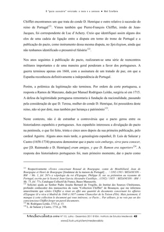 O “ p a c t o s u c es s ó r i o ” r ev i s i t a d o : o t ex t o e o c o n t ex t o ● A b el E s t ef â n i o



Chifflet encontramos um que trata do conde D. Henrique e outro relativo à sucessão do
reino de Portugal121. Vimos também que Pierre-François Chifflet, irmão de Jean-
Jacques, foi correspondente de Luc d’Achery. Creio que identifiquei assim alguns dos
elos de uma cadeia de ligação entre a disputa em torno do trono de Portugal e a
publicação do pacto, como instrumento dessa mesma disputa, no Spicilegium, ainda que
não tenhamos identificado o presumível falsário122.

Nos anos seguintes à publicação do pacto, realizaram-se uma série de reencontros
militares importantes e de uma maneira geral penderam a favor dos portugueses. A
guerra terminou apenas em 1668, com a assinatura de um tratado de paz, em que a
Espanha reconheceu definitivamente a independência de Portugal.

Porém, a polémica da legitimação não terminou. Por ordem da corte portuguesa, a
resposta a Ramos de Manzano, dada por Manuel Rodrigues Leitão, surgiria só em 1715.
A defesa da legitimidade portuguesa remontaria à fundação da nacionalidade, passando
pela consideração de que D. Teresa, mulher do conde D. Henrique, foi possuidora deste
reino, não só por dote, mas também por herança e património123.

Neste contexto, não é de estranhar a controvérsia que o pacto gerou entre os
historiadores espanhóis e portugueses. Aos espanhóis interessou a divulgação do pacto
na península, o que foi feito, trinta e cinco anos depois da sua primeira publicação, pelo
cardeal Aguirre. Alguns anos mais tarde, o genealogista espanhol, D. Luís de Salazar y
Castro (1658-1734) procurou demonstrar que o pacto «sin embargo, sirve para conocer,
que [D. Raimundo e D. Henrique] eram amigos, y que D. Ramon era superior»124. A
resposta dos historiadores portugueses foi, num primeiro momento, dar o pacto como



121
     Respectivamente «Textes concernant Renaud de Bourgogne, comte de Montbéliard, Jean de
Bourgogne et Henri de Bourgogne [fondateur de la maison de Portugal] ... / 1392-1393 / BESANCON -
BM / Ms. 1, fol. 267» e «Apologie du roi d'Espagne, Philippe II, sur sa prétention au royaume de
Portugal, escrite par le licencié Jean Garcia Alexandre Castillejo... (1582) / 1655 / BESANCON - BM /
Ms. 75, fol. 77», Catalogue Collectif de France, Bases Manuscrits.
122
    Solicitei ajuda ao Senhor Padre Jesuíta Bernard de Vregille, do Institut des Sources Chrétiennes,
profundo conhecedor dos manuscritos da vasta “Collection Chifflet” de Besançon, que me informou
amavelmente que «Jules Chifflet a réuni en effet une quantité de documents concernant les affaires
d'Espagne (il a vécu à Madrid de 1648 à 1657 comme Chancelier de la Toison d'Or). Mais justement, il
manque à cette collection le document qui vous intéresse, ce Pacto… Par ailleurs, je ne vois pas un des
consciencieux Chifflet forger un pareil document».
123
    M. Rodrigues Leitão, 1715, p. 13.
124
    L. de Salazar y Castro, 1716, p. 708.


      Medievalista online Nº 10| Julho - Dezembro 2011 © IEM - Instituto de Estudos Medievais                                          42
                                            www2.fcsh.unl.pt/iem/medievalista
 