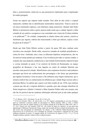 O “ p a c t o s u c es s ó r i o ” r ev i s i t a d o : o t ex t o e o c o n t ex t o ● A b el E s t ef â n i o



falso e, posteriormente, relativizar as suas presumíveis implicações para a legitimação
do estado português.

Existe um aspecto que importa ainda ressaltar. Para além de não existir o original
manuscrito, também não se identificaram testemunhos manuscritos. Trata-se assim de
um único testemunho impresso, com diferentes cópias posteriores. Quando João Pedro
Ribeiro se pronunciou sobre o pacto, parecia ainda crente que o cardeal Aguirre o tinha
extraído de um cartório e assegurava a sua veracidade com o facto de d’Achery também
o ter publicado125. Na verdade, comparando as edições destes dois autores, conclui-se
facilmente que Aguirre, embora não mencionando a fonte que utilizou, copiou o texto
do pacto de d’Achery126.

Desde que João Pedro Ribeiro aceitou o pacto, há quase 200 anos, nenhum autor
reavaliou essa assunção. Desde então, sucessivas camadas de erudição prejudicaram a
crítica do texto. Analisada, uma a uma, as diferentes hipóteses interpretativas, não me
foi possível tomar partido por nenhuma. Com reverência por todos os autores citados, o
conjunto das suas propostas conduziu-me a uma solução historicamente impossível para
o casting nomeado no pacto. É no contexto da história da Restauração, no espaço
geográfico de Besançon e nas suas ligações ao centro de erudição Maurista que
encontro uma possível solução. Identificamos uma conjuntura favorável onde podemos
pressupor que havia um conhecimento dos personagens e dos factos que permitiriam
que alguém inventasse o texto do pacto e lhe atribuísse uma origem cluniacense, que o
tornaria credível face ao conhecimento da influência que o abade Hugo exerceu sobre a
península Ibérica. Eu admito que o pacto é um falso erudito do séc. XVII, mas continuo
a pensar que não dei a resposta definitiva à questão, pois não consegui identificar de
forma inequívoca o falsário. Contactei a Mme Jeannine Fohlen sobre este assunto, mas
não lhe foi possível dar-me nenhuma informação adicional pois já não tinha qualquer


125
   J. P. Ribeiro, 1857, t. III, dissert. VI, ap. IX, nº 138, p. 46.
126
   Cf. R. de Azevedo, 1962, t. II, nota ao doc. 2, p. 547. Aguirre correspondeu-se com Luc d’Achery,
após ter conhecido a primeira edição do Spicilegium (A. Mestre Sanchis, 2003, p. 169). J. Fohlen
identificou uma carta do cardeal Aguirre a Luc d’Achery datada de 22 de Maio de 1680 (1952, 1961, t.
57, 151). Trata-se do «ms Français 17685 fol. 130, Lettre de Saenz de Aguirre», de que pedi uma
digitalização à Biblioteca Nacional de França, tendo sido recusado devido ao estado do documento e por
não existir uma salvaguarda de substituição. No entanto, a Sra. Catherine Hubert-Kazmierczyk, do
Département de la reproduction, teve a bondade de consultar o documento e informar-me não conter
nenhuma referência ao pacto. A segunda edição do Conciliorum de Aguirre (1755, t. V, p. 17), de
Josepho Catalana, mantém o silêncio sobre a origem do pacto.


      Medievalista online Nº 10| Julho - Dezembro 2011 © IEM - Instituto de Estudos Medievais                                          43
                                            www2.fcsh.unl.pt/iem/medievalista
 
