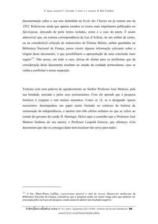 O “ p a c t o s u c es s ó r i o ” r ev i s i t a d o : o t ex t o e o c o n t ex t o ● A b el E s t ef â n i o



documentação sobre a sua tese defendida na Ecole des Chartes no já remoto ano de
1952. Referiu-me ainda que apenas estudou os textos mais importantes publicados no
Spicilegium, deixando de parte textos isolados, como é o caso do pacto. É assim
admissível que, na extensa correspondência de Luc d’Achery, de um milhar de cartas,
ou na considerável colecção de manuscritos de Étienne Baluze, ambas guardadas na
Biblioteca Nacional de França, possa existir alguma informação relevante sobre a
origem deste documento, o que possibilitaria a apresentação de uma conclusão mais
segura127. Não posso, em todo o caso, deixar de alertar para os problemas que da
consideração deste documento resultam no estudo do condado portucalense, caso se
venha a confirmar a nossa suspeição.




Termino com uma palavra de agradecimento ao Senhor Professor José Mattoso, pela
sua bondade, amizade e pelos seus ensinamentos. Com ele aprendi que a pesquisa
histórica é exigente e tem muitos meandros. Como se vê, se o designado «pacto
sucessório» desempenhou um papel muito limitado no contexto da história da
restauração da independência, o mesmo tem tido efeitos nefastos no que se refere ao
estudo do governo do conde D. Henrique. Deixo aqui o conselho que o Professor José
Mattoso lembrou do seu mestre, o Professor Leopold Genicot, que afirmava «Um
documento que não se consegue datar nem localizar não serve para nada».




127
   A Sra. Marie-Pierre Laffitte, conservateur général e chef du service Manuscrits médiévaux da
Biblioteca Nacional de França, considerou que a pesquisa podia ser muito longa para que pudesse ser
executada pelos serviços de pesquisa, sendo ainda de admitir um resultado negativo.


      Medievalista online Nº 10| Julho - Dezembro 2011 © IEM - Instituto de Estudos Medievais                                          44
                                            www2.fcsh.unl.pt/iem/medievalista
 