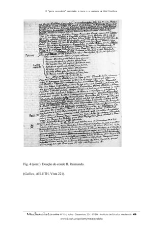 O “ p a c t o s u c es s ó r i o ” r ev i s i t a d o : o t ex t o e o c o n t ex t o ● A b el E s t ef â n i o




Fig. 4 (cont.): Doação do conde D. Raimundo.

(Gallica, AELETH, Vista 221).




  Medievalista online Nº 10| Julho - Dezembro 2011 © IEM - Instituto de Estudos Medievais                                          49
                                        www2.fcsh.unl.pt/iem/medievalista
 