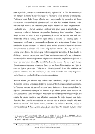 O “ p a c t o s u c es s ó r i o ” r ev i s i t a d o : o t ex t o e o c o n t ex t o ● A b el E s t ef â n i o



cota arquivística, como é norma dessa colecção diplomática2. A falta do manuscrito é
um primeiro elemento da suspeição que vai conduzir o nosso trabalho. Como refere a
Professora Maria João Branco «Desde que a preocupação de memorizar de forma
escrita actos e acontecimentos ganhou algum valor nas preocupações humanas, toda a
realidade tem vindo a ser distorcida pela própria natureza da tarefa empreendida» -
concluindo que - «talvez devamos contentar-nos antes com a possibilidade de
vislumbrar, por breves instantes, os meandros da construção da memória»3. Talvez a
nossa ambição em saber o que se passou efectivamente há nove séculos atrás seja
desmedida. Para o futuro, talvez fique apenas a história da história; como os
historiadores modernos e contemporâneos lidaram com o problema. História como
construção de uma memória do passado, onde a mais honesta e imparcial análise é
inexoravelmente misturada com a mais empedernida patranha. Ao longo da história
sempre houve falsos. Os motivos que podemos encontrar por detrás da falsificação de
diplomas, contratos, testamentos, memórias e outros documentos têm por objectivos a
reivindicação de pretensões políticas, religiosas ou financeiras, enganando as pessoas no
tempo em que foram feitos. Mas os falsificadores são traídos pelo seu próprio tempo.
Os seus anacronismos, que reflectem a época em que foram feitos, acabam por vir ao de
cima em épocas posteriores. Creio que o “pacto sucessório” é um falso moderno. Ao
procurar imitar os modelos medievais, o seu autor transmite uma visão do passado
muito ligada aos padrões históricos vigentes na sua época.

Advirto, porém, que comecei este trabalho com a convicção de que o pacto era um
documento histórico verdadeiro. Esperava apenas, e tão só, seleccionar uma das muitas
hipóteses do menu de interpretações que ao longo do tempo se foram construindo sobre
o pacto. Só numa fase avançada do trabalho é que admiti que se podia tratar de um
falso, conduzindo a uma mudança de paradigma. Esse corte epistemológico obrigou-me
a saltar da história medieval para a história moderna e de fontes ibéricas para fontes
francesas. Um caminho penoso para um amador, que o presente trabalho não pode
deixar de reflectir. Direi mesmo, com a jovialidade de Garcia de Resende, «moço da
escrevaninha» de D. João II, «sem letras & sem saber || me fuy naquisto metter». Tratar



2
  R. de Azevedo, 1947, pp. 539-552; 1958, t. I, doc. 2; 1962, t. II, nota ao doc. 2, pp. 547-553. A. Bruel,
1894, t. V, p. 27, fornece apenas a referência das duas edições do Spicilegium.
3
  M. Branco, 2009, pp. 123 e 140.


    Medievalista online Nº 10| Julho - Dezembro 2011 © IEM - Instituto de Estudos Medievais                                           5
                                           www2.fcsh.unl.pt/iem/medievalista
 