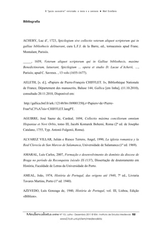 O “ p a c t o s u c es s ó r i o ” r ev i s i t a d o : o t ex t o e o c o n t ex t o ● A b el E s t ef â n i o



Bibliografia




ACHERY, Luc d’, 1723, Spicilegium sive collectio veterum aliquot scriptorum qui in
galliae bibliothecis delituerant, cura L.F.J. de la Barre, ed., tornacensis apud Franc.
Montalant, Parisiis.

_____, 1659, Veterum aliquot scriptorum qui in Galliae bibliothecis, maxime
Benedictinorum, latuerant, Spicilegium … opera et studio D. Lucae d’Acherii, …,
Parisiis; apud C. Savreux. , 13 vols (1655-1677).

AELETH, [s. d.], «Papiers de Pierre-François CHIFFLET. I», Bibliothèque Nationale
de France, Département des manuscrits, Baluse 144, Gallica [em linha], (11.10.2010),
consultado 20.11.2010, Disponível em:

http://gallica.bnf.fr/ark:/12148/btv1b9001350j.r=Papiers+de+Pierre-
Fran%C3%A7ois+CHIFFLET.langPT.

AGUIRRE, José Saenz de, Cardeal, 1694, Collectio máxima conciliorum omnium
Hispaniae et Novi Orbis, tomo III, Jacobi Komarek Bohemi, Roma (2ª ed. de Josepho
Catalano, 1755, Typ. Antonii Fulgonii, Roma).

ALVAREZ VILLAR, Julián e Riesco Terrero, Angel, 1990, La iglesia romanica y la
Real Clerecía de San Marcos de Salamanca, Universidade de Salamanca (1ª ed. 1969).

AMARAL, Luís Carlos, 2007, Formação e desenvolvimento do domínio da diocese de
Braga no período da Reconquista (século IX-1137), Dissertação de doutoramento em
História, Faculdade de Letras da Universidade do Porto.

AMEAL, João, 1974, História de Portugal, das origens até 1940, 7ª ed., Livraria
Tavares Martins, Porto (1º ed. 1940).

AZEVEDO, Luís Gonzaga de, 1940, História de Portugal, vol. III, Lisboa, Edição
«Bíblion».




  Medievalista online Nº 10| Julho - Dezembro 2011 © IEM - Instituto de Estudos Medievais                                          52
                                        www2.fcsh.unl.pt/iem/medievalista
 