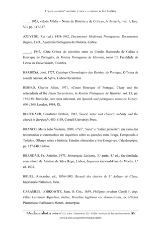 O “ p a c t o s u c es s ó r i o ” r ev i s i t a d o : o t ex t o e o c o n t ex t o ● A b el E s t ef â n i o



____, 1925, «Idade Média – Notas de História e de Crítica», in Brotéria, vol. 1, fasc.
VII, pp. 317-327.

AZEVEDO, Rui (ed.), 1958-1962, Documentos Medievais Portugueses, Documentos
Régios, 2 vol., Academia Portuguesa de História, Lisboa.

_____, 1947, «Data Crítica do convénio entre os Condes Raimundo de Galiza e
Henrique de Portugal», In Revista Portuguesa de Historia, tomo III, Faculdade de
Letras da Universidade, Coimbra.

BARBOSA, José, 1727, Catalogo Chronologico das Rainhas de Portugal, Officina de
Joseph Antonio da Sylva, Lisboa Occidental.

BISHKO, Charles Julian, 1971, «Count Henrique of Portugal, Cluny and the
antecedents of the Pacto Sucessório», in Revista Portuguesa de História, vol. 13, pp.
155-188. Reedição, com nota adicional, em Spanish and portuguese monastic history:
600-1300, London, 1984, IX.

BOUCHARD, Constance Brittain, 1987, Sword, miter and cloister: nobility and the
church in Burgundy, 980-1198, Cornell University Press.

BRANCO, Maria João Violante, 2009, «“Vi”, “ouvi” e “estive presente”: em torno das
testemunhas e testemunhos em inquéritos sobre as questões entre Braga, Compostela e
Toledo», Olhares sobre a história: Estudos oferecidos a Iria Gonçalves, Caleidoscópio,
pp. 127-140, Lisboa.

BRANDÃO, Fr. António, 1973, Monarquia Lusitana, 3.ª parte, 4.ª ed., fac-similada,
com introd. de António da Silva Rego, Lisboa, Imprensa nacional-Casa da Moeda, 1.ª
ed. 1632.

BRUEL, Alexandre, ed., 1876-1903, Recueil des chartes de L’ Abbaye de Cluny,
Imprimerie Nationale, Paris.

CARAMUEL LOBKOWITZ, Juan, O. Cist., 1639, Philippus prudens Caroli V. Imp.
Filius Lusitanae Algarbiae, Indiae, Brasiliae legitimus rex demonstratus, ex officina
Plantiniana: Balthasaris Moreti, Antuerpiae.


  Medievalista online Nº 10| Julho - Dezembro 2011 © IEM - Instituto de Estudos Medievais                                          53
                                        www2.fcsh.unl.pt/iem/medievalista
 