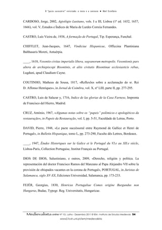 O “ p a c t o s u c es s ó r i o ” r ev i s i t a d o : o t ex t o e o c o n t ex t o ● A b el E s t ef â n i o



CARDOSO, Jorge, 2002, Agiológio Lusitano, vols. I a III, Lisboa (1ª ed. 1652, 1657,
1666), vol. V, Estudos e Índices de Maria de Lurdes Correia Fernandes.

CASTRO, Luís Vieira de, 1938, A formação de Portugal, Tip. Esperança, Funchal.

CHIFFLET, Jean-Jacques, 1647, Vindiciae Hispanicae, Officcina Plantiniana
Balthasaris Moreti, Antuérpia.

____, 1618, Vesontio civitas imperialis libera, seqvanorum metropolis. Vesontionis pars
altera de archiepiscopi Bisontinis, et aliis civitatis Bisontinae ecclesiasticis rebus,
Lugduni, apud Claudium Cayne.

COUTINHO, Matheus de Sousa, 1817, «Reflexões sobre a acclamação do sr. Rei
D. Affonso Henriques», in Jornal de Coimbra, vol. X, nº LIII, parte II, pp. 277-295.

CASTRO, Luis de Salazar y, 1716, Indice de las glorias de la Casa Farnese, Imprenta
de Francisco del Hierro, Madrid.

CRUZ, António, 1967, «Algumas notas sobre os “papeis” polémicos e apologéticos da
restauração», in Papeis da Restauração, vol. I, pp. 5-51, Faculdade de Letras, Porto.

DAVID, Pierre, 1948, «Le pacte succéssoral entre Raymond de Gallice et Henri de
Portugal», in Bulletin Hispanique, tomo L, pp. 273-290, Faculte dês Lettres, Bordeaux.

____, 1947, Études Historiques sur la Galice et le Portugal du VI.e au XII.e siècle,
Lisboa-Paris, Collection Portugaise, Institut Français au Portugal.

DIOS DE DIOS, Salustiniano, e outros, 2009, «Derecho, religión y política. La
representación del doctor Francisco Ramos del Manzano al Papa Alejandro VII sobre la
provisión de obispados vacantes en la corona de Portugal», PORTUGAL, in Juristas de
Salamanca, siglo XV-XX, Ediciones Universidad, Salamanca, pp. 173-233.

FEJÉR, Georgius, 1830, Henricus Portugaliae Comes origine Burgundus non
Hungarus, Budae, Typogr. Reg. Universitatis, Hungaricae.




  Medievalista online Nº 10| Julho - Dezembro 2011 © IEM - Instituto de Estudos Medievais                                          54
                                        www2.fcsh.unl.pt/iem/medievalista
 