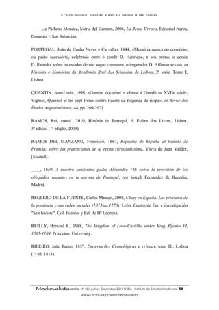 O “ p a c t o s u c es s ó r i o ” r ev i s i t a d o : o t ex t o e o c o n t ex t o ● A b el E s t ef â n i o



_____, e Pallares Mendez, Maria del Carmen, 2006, La Reina Urraca, Editorial Nerea,
Donostia – San Sabastián.

PORTUGAL, João da Cunha Neves e Carvalho, 1844, «Memória acerca do convénio,
ou pacto sucessório, celebrado entre o conde D. Henrique, e seu primo, o conde
D. Raimão, sobre os estados de seu sogro commum, o imperador D. Affonso sexto», in
História e Memórias da Academia Real das Sciencias de Lisboa, 2ª série, Tomo I,
Lisboa.

QUANTIN, Jean-Louis, 1998, «Combat doctrinal et chasse à l’inédit au XVIIe siècle,
Vignier, Quesnel et les sept livres contre Fauste de fulgence de ruspe», in Revue des
Études Augustiniennes, 44, pp. 269-297).

RAMOS, Rui, coord., 2010, História de Portugal, A Esfera dos Livros, Lisboa,
3ª edição (1ª edição, 2009).

RAMOS DEL MANZANO, Francisco, 1667, Repuesta de España al tratado de
Francia, sobre las pretenciones de la reyna christianissima, Viúva de Juan Valdez,
[Madrid].

____, 1659, A nuestro santíssimo padre Alexandre VII: sobre la provisión de los
obispados vacantes en la corona de Portugal, por Ioseph Fernandez de Buendia,
Madrid.

REGLERO DE LA FUENTE, Carlos Manuel, 2008, Cluny en España. Los prioratos de
la provincia y sus redes sociales (1073-ca.1270). León, Centro de Est. e investigación
"San Isidoro". Col. Fuentes y Est. de Hª Leonesa.

REILLY, Bernard F., 1988, The Kingdom of León-Castilha under King Alfonso VI,
1065-1109, Princeton, University.

RIBEIRO, João Pedro, 1857, Dissertações Cronológicas e críticas, tom. III, Lisboa
(1ª ed. 1813).




  Medievalista online Nº 10| Julho - Dezembro 2011 © IEM - Instituto de Estudos Medievais                                          58
                                        www2.fcsh.unl.pt/iem/medievalista
 