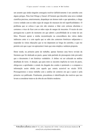 O “ p a c t o s u c es s ó r i o ” r ev i s i t a d o : o t ex t o e o c o n t ex t o ● A b el E s t ef â n i o



um assunto que ainda ninguém conseguiu resolver definitivamente é um caminho com
alguns perigos. Para José Ortega y Gasset «O homem que descobre uma nova verdade
científica precisou, anteriormente, despedaçar em átomos tudo o que aprendera, e chega
à nova verdade com as mãos sujas de sangue do massacre de mil superficialidades». O
problema que se coloca é que nós não estamos a lidar com certezas absolutas e
corremos o risco de ficar com as mãos sujas de sangue de inocentes. O receio de erro
perseguiu-me a partir do momento em que admiti a possibilidade de se tratar de um
falso. Procurei apoiar a minha reconstituição na concordância dos vários dados
indirectos entre si e com aquilo que se sabe dos contextos históricos subjacentes e
responder às várias objecções que se me depararam ao longo do caminho, o que me
permite crer que o que vou apresentar é mais que uma simples e sedutora proposta.

Deste modo, na primeira parte do trabalho, apenas faremos uma breve revisão da
literatura que foi dedicada ao pacto, quase toda partindo do pressuposto (não provado)
que o documento é um histórico verdadeiro. A ênfase vai ser colocada na análise
detalhada do texto. A datação, que para mim se encontra implícita no texto do pacto,
obriga-nos a aprofundar o estudo da chegada dos condes à península e a comparar a
informação assim obtida com aquela que estaria acessível no século XVII.
Prosseguiremos o nosso trabalho com a análise do contexto em que o pacto é pela
primeira vez publicado. Finalmente, procedemos à identificação dos motivos que nos
levam a considerar tratar-se de obra de um falsário moderno.




   Medievalista online Nº 10| Julho - Dezembro 2011 © IEM - Instituto de Estudos Medievais                                         6
                                        www2.fcsh.unl.pt/iem/medievalista
 