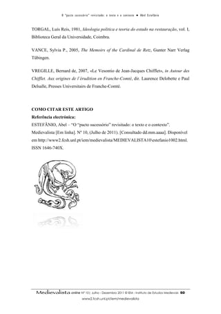 O “ p a c t o s u c es s ó r i o ” r ev i s i t a d o : o t ex t o e o c o n t ex t o ● A b el E s t ef â n i o



TORGAL, Luís Reis, 1981, Ideologia politica e teoria do estado na restauração, vol. I,
Biblioteca Geral da Universidade, Coimbra.

VANCE, Sylvia P., 2005, The Memoirs of the Cardinal de Retz, Gunter Narr Verlag
Tübingen.

VREGILLE, Bernard de, 2007, «Le Vesontio de Jean-Jacques Chifflet», in Autour des
Chifflet. Aux origines de l’érudition en Franche-Comté, dir. Laurence Delobette e Paul
Delsalle, Presses Universitairs de Franche-Comté.




COMO CITAR ESTE ARTIGO
Referência electrónica:
ESTEFÂNIO, Abel – “O “pacto sucessório” revisitado: o texto e o contexto”.
Medievalista [Em linha]. Nº 10, (Julho de 2011). [Consultado dd.mm.aaaa]. Disponível
em http://www2.fcsh.unl.pt/iem/medievalista/MEDIEVALISTA10estefanio1002.html.
ISSN 1646-740X.




  Medievalista online Nº 10| Julho - Dezembro 2011 © IEM - Instituto de Estudos Medievais                                          60
                                        www2.fcsh.unl.pt/iem/medievalista
 