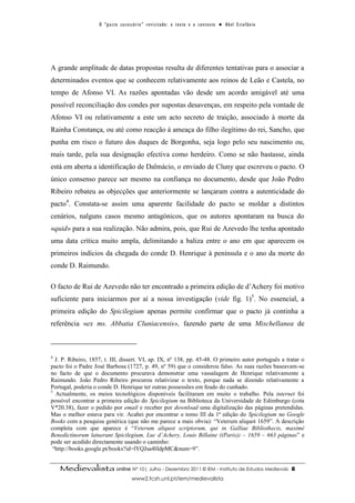 O “ p a c t o s u c es s ó r i o ” r ev i s i t a d o : o t ex t o e o c o n t ex t o ● A b el E s t ef â n i o




A grande amplitude de datas propostas resulta de diferentes tentativas para o associar a
determinados eventos que se conhecem relativamente aos reinos de Leão e Castela, no
tempo de Afonso VI. As razões apontadas vão desde um acordo amigável até uma
possível reconciliação dos condes por supostas desavenças, em respeito pela vontade de
Afonso VI ou relativamente a este um acto secreto de traição, associado à morte da
Rainha Constança, ou até como reacção à ameaça do filho ilegítimo do rei, Sancho, que
punha em risco o futuro dos duques de Borgonha, seja logo pelo seu nascimento ou,
mais tarde, pela sua designação efectiva como herdeiro. Como se não bastasse, ainda
está em aberta a identificação de Dalmácio, o enviado de Cluny que escreveu o pacto. O
único consenso parece ser mesmo na confiança no documento, desde que João Pedro
Ribeiro rebateu as objecções que anteriormente se lançaram contra a autenticidade do
pacto4. Constata-se assim uma aparente facilidade do pacto se moldar a distintos
cenários, nalguns casos mesmo antagónicos, que os autores apontaram na busca do
«quid» para a sua realização. Não admira, pois, que Rui de Azevedo lhe tenha apontado
uma data crítica muito ampla, delimitando a baliza entre o ano em que aparecem os
primeiros indícios da chegada do conde D. Henrique à península e o ano da morte do
conde D. Raimundo.

O facto de Rui de Azevedo não ter encontrado a primeira edição de d’Achery foi motivo
suficiente para iniciarmos por aí a nossa investigação (vide fig. 1)5. No essencial, a
primeira edição do Spicilegium apenas permite confirmar que o pacto já continha a
referência «ex ms. Abbatia Cluniacensis», fazendo parte de uma Mischellanea de



4
  J. P. Ribeiro, 1857, t. III, dissert. VI, ap. IX, nº 138, pp. 45-48. O primeiro autor português a tratar o
pacto foi o Padre José Barbosa (1727, p. 49, nº 59) que o considerou falso. As suas razões baseavam-se
no facto de que o documento procurava demonstrar uma vassalagem de Henrique relativamente a
Raimundo. João Pedro Ribeiro procurou relativizar o texto, porque nada se dizendo relativamente a
Portugal, poderia o conde D. Henrique ter outras possessões em feudo do cunhado.
5
  Actualmente, os meios tecnológicos disponíveis facilitaram em muito o trabalho. Pela internet foi
possível encontrar a primeira edição do Spicilegium na Biblioteca da Universidade de Edimburgo (cota
V*20.38), fazer o pedido por email e receber por download uma digitalização das páginas pretendidas.
Mas o melhor estava para vir. Acabei por encontrar o tomo III da 1ª edição do Spicilegium no Google
Books com a pesquisa genérica (que não me parece a mais obvia): “Veterum aliquot 1659”. A descrição
completa com que aparece é “Veterum aliquot scriptorum, qui in Galliae Bibliothecis, maximè
Benedictinorum latuerant Spicilegium, Luc d’Achery, Louis Billaine ((Paris)) – 1659 – 663 páginas” e
pode ser acedido directamente usando o caminho:
 “http://books.google.pt/books?id=lYQJsa4HdpMC&num=9”.


    Medievalista online Nº 10| Julho - Dezembro 2011 © IEM - Instituto de Estudos Medievais                                           8
                                           www2.fcsh.unl.pt/iem/medievalista
 