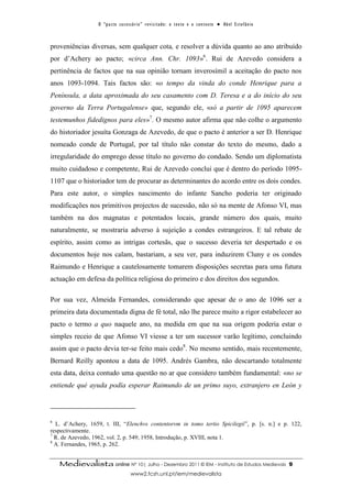 O “ p a c t o s u c es s ó r i o ” r ev i s i t a d o : o t ex t o e o c o n t ex t o ● A b el E s t ef â n i o



proveniências diversas, sem qualquer cota, e resolver a dúvida quanto ao ano atribuído
por d’Achery ao pacto; «circa Ann. Chr. 1093»6. Rui de Azevedo considera a
pertinência de factos que na sua opinião tornam inverosímil a aceitação do pacto nos
anos 1093-1094. Tais factos são: «o tempo da vinda do conde Henrique para a
Península, a data aproximada do seu casamento com D. Teresa e a do início do seu
governo da Terra Portugalense» que, segundo ele, «só a partir de 1095 aparecem
testemunhos fidedignos para eles»7. O mesmo autor afirma que não colhe o argumento
do historiador jesuíta Gonzaga de Azevedo, de que o pacto é anterior a ser D. Henrique
nomeado conde de Portugal, por tal título não constar do texto do mesmo, dado a
irregularidade do emprego desse título no governo do condado. Sendo um diplomatista
muito cuidadoso e competente, Rui de Azevedo conclui que é dentro do período 1095-
1107 que o historiador tem de procurar as determinantes do acordo entre os dois condes.
Para este autor, o simples nascimento do infante Sancho poderia ter originado
modificações nos primitivos projectos de sucessão, não só na mente de Afonso VI, mas
também na dos magnatas e potentados locais, grande número dos quais, muito
naturalmente, se mostraria adverso à sujeição a condes estrangeiros. E tal rebate de
espírito, assim como as intrigas cortesãs, que o sucesso deveria ter despertado e os
documentos hoje nos calam, bastariam, a seu ver, para induzirem Cluny e os condes
Raimundo e Henrique a cautelosamente tomarem disposições secretas para uma futura
actuação em defesa da política religiosa do primeiro e dos direitos dos segundos.

Por sua vez, Almeida Fernandes, considerando que apesar de o ano de 1096 ser a
primeira data documentada digna de fé total, não lhe parece muito a rigor estabelecer ao
pacto o termo a quo naquele ano, na medida em que na sua origem poderia estar o
simples receio de que Afonso VI viesse a ter um sucessor varão legítimo, concluindo
assim que o pacto devia ter-se feito mais cedo8. No mesmo sentido, mais recentemente,
Bernard Reilly apontou a data de 1095. Andrés Gambra, não descartando totalmente
esta data, deixa contudo uma questão no ar que considero também fundamental: «no se
entiende qué ayuda podía esperar Raimundo de un primo suyo, extranjero en León y




6
  L. d’Achery, 1659, t. III, “Elenchvs contentorvm in tomo tertio Spicilegii”, p. [s. n.] e p. 122,
respectivamente.
7
  R. de Azevedo, 1962, vol. 2, p. 549; 1958, Introdução, p. XVIII, nota 1.
8
  A. Fernandes, 1965, p. 262.


    Medievalista online Nº 10| Julho - Dezembro 2011 © IEM - Instituto de Estudos Medievais                                         9
                                         www2.fcsh.unl.pt/iem/medievalista
 