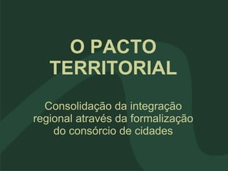 O PACTO TERRITORIAL Consolidação da integração regional através da formalização do consórcio de cidades 