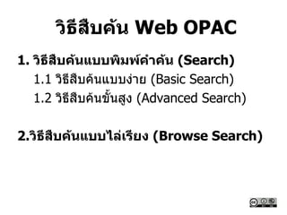 วิธีสืบค้น Web OPAC
1. วิธีสืบค้นแบบพิมพ์คาค้น (Search)
1.1 วิธีสืบค้นแบบง่าย (Basic Search)
1.2 วิธีสืบค้นขั้นสูง (Advanced Search)
2.วิธีสืบค้นแบบไล่เรียง (Browse Search)
 
