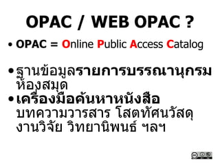OPAC / WEB OPAC ?
• OPAC = Online Public Access Catalog
•ฐานข้อมูลรายการบรรณานุกรม
ห้องสมุด
•เครื่องมือค้นหาหนังสือ
บทความวารสาร โสตทัศนวัสดุ
งานวิจัย วิทยานิพนธ์ ฯลฯ
 