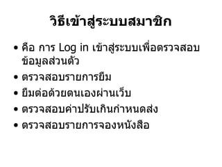 วิธีเข้าสู่ระบบสมาชิก
• คือ การ Log in เข้าสู่ระบบเพื่อตรวจสอบ
ข้อมูลส่วนตัว
• ตรวจสอบรายการยืม
• ยืมต่อด้วยตนเองผ่านเว็บ
• ตรวจสอบค่าปรับเกินกาหนดส่ง
• ตรวจสอบรายการจองหนังสือ
 
