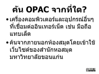ค้น OPAC จากที่ใด?
• เครื่องคอมพิวเตอร์และอุปกรณ์อื่นๆ
ที่เชื่อมต่ออินเทอร์เน็ต เช่น มือถือ
แทบเล็ต
• ค้นจากภายนอกห้องสมุดโดยเข้าใช้
เว็บไซต์ของสานักหอสมุด
มหาวิทยาลัยขอนแก่น
 