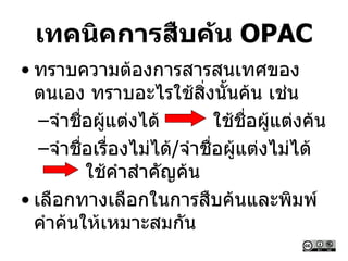 เทคนิคการสืบค้น OPAC
• ทราบความต้องการสารสนเทศของ
ตนเอง ทราบอะไรใช้สิ่งนั้นค้น เช่น
–จาชื่อผู้แต่งได้ ใช้ชื่อผู้แต่งค้น
–จาชื่อเรื่องไม่ได้/จาชื่อผู้แต่งไม่ได้
ใช้คาสาคัญค้น
• เลือกทางเลือกในการสืบค้นและพิมพ์
คาค้นให้เหมาะสมกัน
 