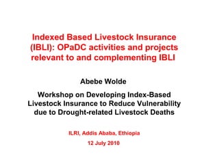 Indexed Based Livestock Insurance
(IBLI): OPaDC activities and projects
relevant to and complementing IBLI
Abebe Wolde
Workshop on Developing Index-Based
Livestock Insurance to Reduce Vulnerability
due to Drought-related Livestock Deaths
ILRI, Addis Ababa, Ethiopia
12 July 2010
 