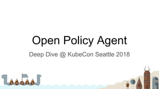 Open Policy Agent
Deep Dive @ KubeCon Seattle 2018
 