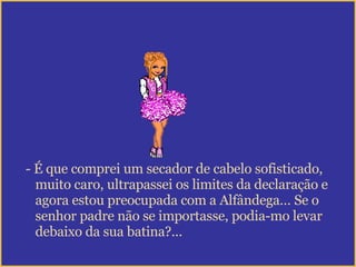 É que comprei um secador de cabelo sofisticado,  muito caro, ultrapassei os limites da declaração e agora estou preocupada com a Alfândega… Se o senhor padre não se importasse, podia-mo levar  debaixo da sua batina?... 