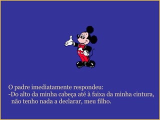 O padre imediatamente respondeu: Do alto da minha cabeça até à faixa da minha cintura, não tenho nada a declarar, meu filho. 