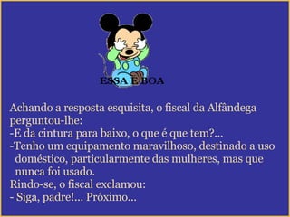 Achando a resposta esquisita, o fiscal da Alfândega perguntou-lhe: E da cintura para baixo, o que é que tem?... Tenho um equipamento maravilhoso, destinado a uso doméstico, particularmente das mulheres, mas que  nunca foi usado. Rindo-se, o fiscal exclamou: - Siga, padre!... Próximo... 