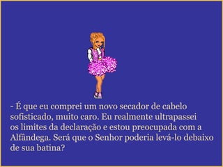 - É que eu comprei um novo secador de cabelo
sofisticado, muito caro. Eu realmente ultrapassei
os limites da declaração e estou preocupada com a
Alfândega. Será que o Senhor poderia levá-lo debaixo
de sua batina?
 