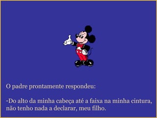 O padre prontamente respondeu:
-Do alto da minha cabeça até a faixa na minha cintura,
não tenho nada a declarar, meu filho.
 