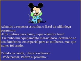 Achando a resposta estranha, o fiscal da Alfândega
perguntou:
-E da cintura para baixo, o que o Senhor tem?
-Eu tenho um equipamento maravilhoso, destinado ao
uso doméstico, em especial para as mulheres, mas que
nunca foi usado.
Caindo na risada, o fiscal exclamou:
- Pode passar, Padre! O próximo...
 