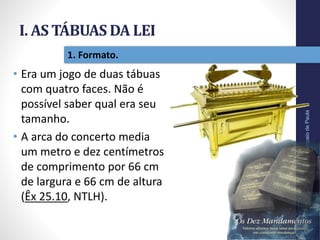 I. AS TÁBUAS DA LEI
Pr.MoisésSampaiodePaula
12
1. Formato.
• Era um jogo de duas tábuas
com quatro faces. Não é
possível saber qual era seu
tamanho.
• A arca do concerto media
um metro e dez centímetros
de comprimento por 66 cm
de largura e 66 cm de altura
(Êx 25.10, NTLH).
 