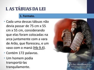 I. AS TÁBUAS DA LEI
Pr.MoisésSampaiodePaula
13
1. Formato.
• Cada uma dessas tábuas não
devia passar de 75 cm x 55
cm x 55 cm, considerando
que elas foram colocadas na
arca juntamente com a vara
de Arão, que floresceu, e um
vaso com o maná (Hb 9.4).
• Contém 172 palavras.
• Um homem podia
transportá-las
tranquilamente.
 