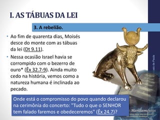 I. AS TÁBUAS DA LEI
Pr.MoisésSampaiodePaula
15
3. A rebelião.
• Ao fim de quarenta dias, Moisés
desce do monte com as tábuas
da lei (Dt 9.11).
• Nessa ocasião Israel havia se
corrompido com o bezerro de
ouro* (Êx 32.7-9). Ainda muito
cedo na história, vemos como a
natureza humana é inclinada ao
pecado.
Onde está o compromisso do povo quando declarou
na cerimônia do concerto: "Tudo o que o SENHOR
tem falado faremos e obedeceremos" (Êx 24.7)?
 