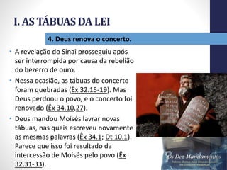 I. AS TÁBUAS DA LEI
Pr.MoisésSampaiodePaula
16
4. Deus renova o concerto.
• A revelação do Sinai prosseguiu após
ser interrompida por causa da rebelião
do bezerro de ouro.
• Nessa ocasião, as tábuas do concerto
foram quebradas (Êx 32.15-19). Mas
Deus perdoou o povo, e o concerto foi
renovado (Êx 34.10,27).
• Deus mandou Moisés lavrar novas
tábuas, nas quais escreveu novamente
as mesmas palavras (Êx 34.1; Dt 10.1).
Parece que isso foi resultado da
intercessão de Moisés pelo povo (Êx
32.31-33).
 