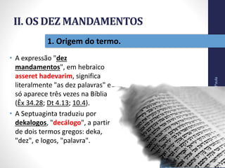 II. OS DEZ MANDAMENTOS
• A expressão "dez
mandamentos", em hebraico
asseret hadevarim, significa
literalmente "as dez palavras" e
só aparece três vezes na Bíblia
(Êx 34.28; Dt 4.13; 10.4).
• A Septuaginta traduziu por
dekalogos, "decálogo", a partir
de dois termos gregos: deka,
"dez", e logos, "palavra".
Pr.MoisésSampaiodePaula
21
1. Origem do termo.
 