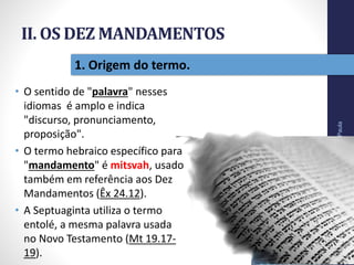 II. OS DEZ MANDAMENTOS
• O sentido de "palavra" nesses
idiomas é amplo e indica
"discurso, pronunciamento,
proposição".
• O termo hebraico específico para
"mandamento" é mitsvah, usado
também em referência aos Dez
Mandamentos (Êx 24.12).
• A Septuaginta utiliza o termo
entolé, a mesma palavra usada
no Novo Testamento (Mt 19.17-
19).
Pr.MoisésSampaiodePaula
22
1. Origem do termo.
 