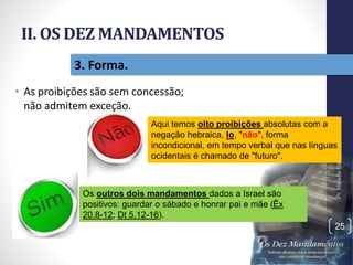 II. OS DEZ MANDAMENTOS
• As proibições são sem concessão;
não admitem exceção.
Pr.MoisésSampaiodePaula
25
3. Forma.
Aqui temos oito proibições absolutas com a
negação hebraica, lo, "não", forma
incondicional, em tempo verbal que nas línguas
ocidentais é chamado de "futuro".
Os outros dois mandamentos dados a Israel são
positivos: guardar o sábado e honrar pai e mãe (Êx
20.8-12; Dt 5.12-16).
 