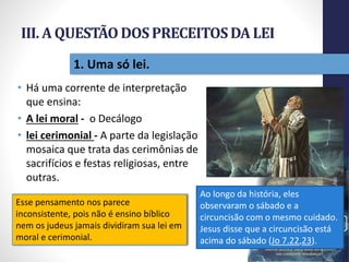 III. A QUESTÃODOSPRECEITOSDA LEI
• Há uma corrente de interpretação
que ensina:
• A lei moral - o Decálogo
• lei cerimonial - A parte da legislação
mosaica que trata das cerimônias de
sacrifícios e festas religiosas, entre
outras.
Pr.MoisésSampaiodePaula
28
1. Uma só lei.
Ao longo da história, eles
observaram o sábado e a
circuncisão com o mesmo cuidado.
Jesus disse que a circuncisão está
acima do sábado (Jo 7.22,23).
Esse pensamento nos parece
inconsistente, pois não é ensino bíblico
nem os judeus jamais dividiram sua lei em
moral e cerimonial.
 