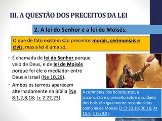 III. A QUESTÃODOSPRECEITOSDA LEI
• É chamada de lei do Senhor porque
veio de Deus, e de lei de Moisés
porque foi ele o mediador entre
Deus e Israel (Ne 10.29).
• Ambos os termos aparecem
alternadamente na Bíblia (Ne
8.1,2,8,18; Lc 2.22,23).
Pr.MoisésSampaiodePaula
29
2. A lei do Senhor e a lei de Moisés.
O que de fato existem são preceitos morais, cerimoniais e
civis, mas a lei é uma só.
A cerimônia dos holocaustos, a
circuncisão e o preceito sobre o cuidado
dos bois são igualmente reconhecidos
como lei de Moisés (2 Cr 23.18; 30.16; At
15.5; 1 Co 9.9).
 