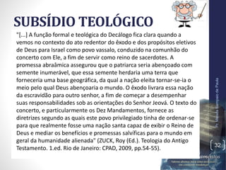 SUBSÍDIO TEOLÓGICO
"[...] A função formal e teológica do Decálogo fica clara quando a
vemos no contexto do ato redentor do êxodo e dos propósitos eletivos
de Deus para Israel como povo vassalo, conduzido na comunhão do
concerto com Ele, a fim de servir como reino de sacerdotes. A
promessa abraâmica assegurou que o patriarca seria abençoado com
semente inumerável, que essa semente herdaria uma terra que
forneceria uma base geográfica, da qual a nação eleita tornar-se-ia o
meio pelo qual Deus abençoaria o mundo. O êxodo livrara essa nação
da escravidão para outro senhor, a fim de começar a desempenhar
suas responsabilidades sob as orientações do Senhor Jeová. O texto do
concerto, e particularmente os Dez Mandamentos, fornece as
diretrizes segundo as quais este povo privilegiado tinha de ordenar-se
para que realmente fosse uma nação santa capaz de exibir o Reino de
Deus e mediar os benefícios e promessas salvíficas para o mundo em
geral da humanidade alienada" (ZUCK, Roy (Ed.). Teologia do Antigo
Testamento. 1.ed. Rio de Janeiro: CPAD, 2009, pp.54-55).
Pr.MoisésSampaiodePaula
32
 