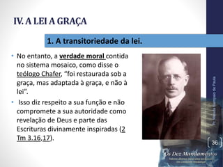 IV. A LEI A GRAÇA
• No entanto, a verdade moral contida
no sistema mosaico, como disse o
teólogo Chafer, “foi restaurada sob a
graça, mas adaptada à graça, e não à
lei”.
• Isso diz respeito a sua função e não
compromete a sua autoridade como
revelação de Deus e parte das
Escrituras divinamente inspiradas (2
Tm 3.16,17).
Pr.MoisésSampaiodePaula
36
1. A transitoriedade da lei.
 