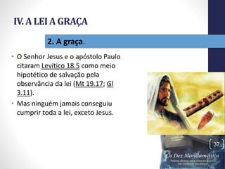 IV. A LEI A GRAÇA
• O Senhor Jesus e o apóstolo Paulo
citaram Levítico 18.5 como meio
hipotético de salvação pela
observância da lei (Mt 19.17; Gl
3.11).
• Mas ninguém jamais conseguiu
cumprir toda a lei, exceto Jesus.
Pr.MoisésSampaiodePaula
37
2. A graça.
 