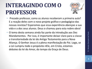 INTERAGINDO COM O
PROFESSOR
• Prezado professor, como os alunos receberam a primeira aula?
E a reação deles com o novo projeto gráfico e pedagógico das
nossas revistas? Esperamos que essa experiência abençoe a sua
vida e a dos seus alunos. Deus o chamou para esta nobre obra!
• O tema desta semana ainda faz parte da introdução aos Dez
Mandamentos. Por isso, é importante deixar claro para a classe
a transitoriedade da lei do Antigo Testamento para a Nova
Aliança. O Senhor Jesus é a plena manifestação do Pai. Logo, se
a Lei cumpriu todo o propósito nEle, em Cristo, estamos
debaixo da lei do Amor, do tempo da Graça de Deus.
Pr.MoisésSampaiodePaula
4
 